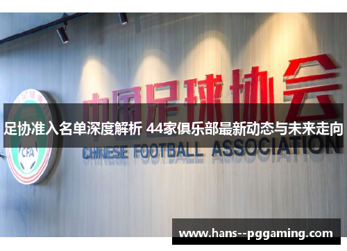 足协准入名单深度解析 44家俱乐部最新动态与未来走向 足协准入名单深度解析 44家俱乐部最新动态与未来走向