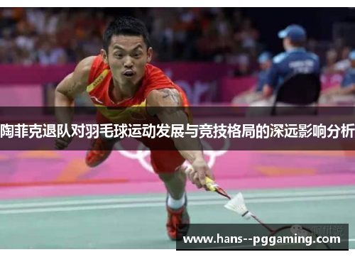 陶菲克退队对羽毛球运动发展与竞技格局的深远影响分析 陶菲克退队对羽毛球运动发展与竞技格局的深远影响分析