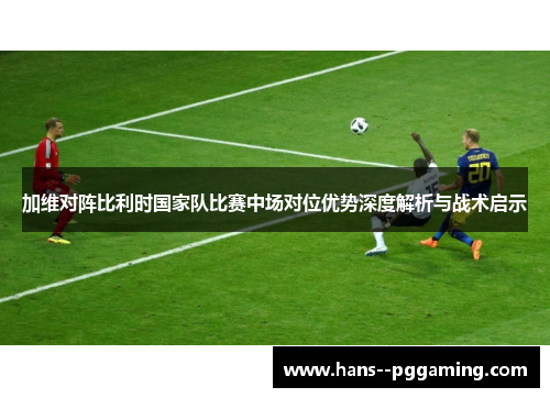 加维对阵比利时国家队比赛中场对位优势深度解析与战术启示