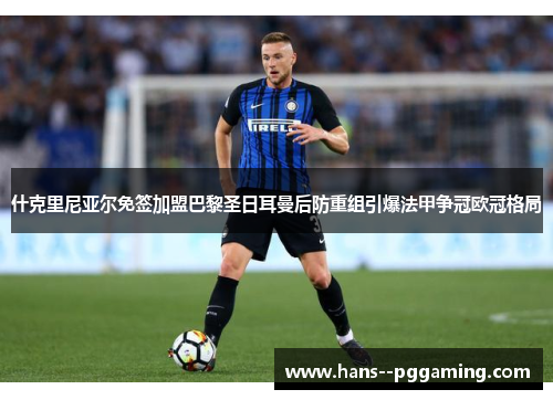 什克里尼亚尔免签加盟巴黎圣日耳曼后防重组引爆法甲争冠欧冠格局 什克里尼亚尔免签加盟巴黎圣日耳曼后防重组引爆法甲争冠欧冠格局