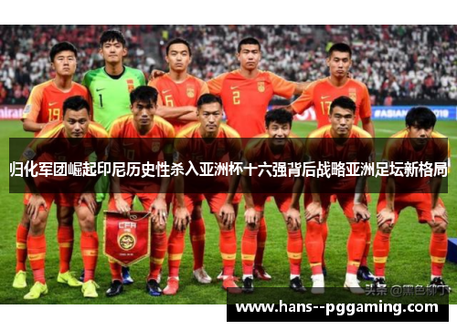 归化军团崛起印尼历史性杀入亚洲杯十六强背后战略亚洲足坛新格局