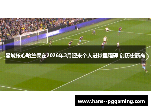 曼城核心哈兰德在2026年3月迎来个人进球里程碑 创历史新高 曼城核心哈兰德在2026年3月迎来个人进球里程碑 创历史新高