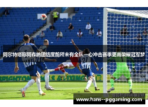 阿尔特塔称阿森纳团结度前所未有全队一心冲击赛季更高荣耀冠军梦