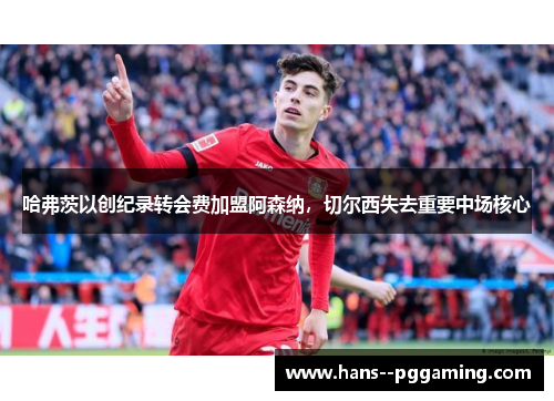 哈弗茨以创纪录转会费加盟阿森纳，切尔西失去重要中场核心